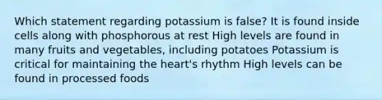 Which statement regarding potassium is false? It is found inside cells along with phosphorous at rest High levels are found in many fruits and vegetables, including potatoes Potassium is critical for maintaining the heart's rhythm High levels can be found in processed foods