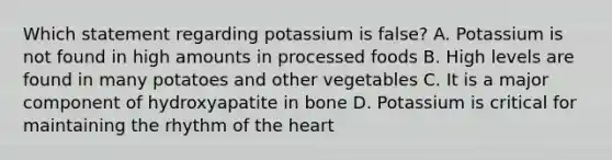 Which statement regarding potassium is false? A. Potassium is not found in high amounts in processed foods B. High levels are found in many potatoes and other vegetables C. It is a major component of hydroxyapatite in bone D. Potassium is critical for maintaining the rhythm of the heart