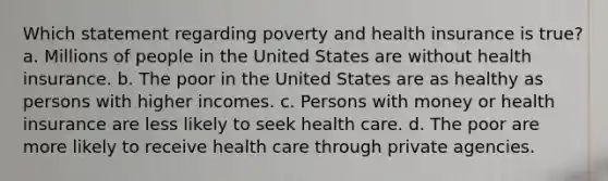 Which statement regarding poverty and health insurance is true? a. Millions of people in the United States are without health insurance. b. The poor in the United States are as healthy as persons with higher incomes. c. Persons with money or health insurance are less likely to seek health care. d. The poor are more likely to receive health care through private agencies.