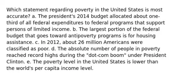 Which statement regarding poverty in the United States is most accurate? a. The president's 2014 budget allocated about one-third of all federal expenditures to federal programs that support persons of limited income. b. The largest portion of the federal budget that goes toward antipoverty programs is for housing assistance. c. In 2012, about 26 million Americans were classified as poor. d. The absolute number of people in poverty reached record highs during the "dot-com boom" under President Clinton. e. The poverty level in the United States is lower than the world's per capita income level.