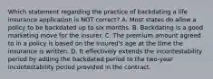 Which statement regarding the practice of backdating a life insurance application is NOT correct? A. Most states do allow a policy to be backdated up to six months. B. Backdating is a good marketing move for the insurer. C. The premium amount agreed to in a policy is based on the insured's age at the time the insurance is written. D. It effectively extends the incontestability period by adding the backdated period to the two-year incontestability period provided in the contract.