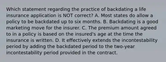 Which statement regarding the practice of backdating a life insurance application is NOT correct? A. Most states do allow a policy to be backdated up to six months. B. Backdating is a good marketing move for the insurer. C. The premium amount agreed to in a policy is based on the insured's age at the time the insurance is written. D. It effectively extends the incontestability period by adding the backdated period to the two-year incontestability period provided in the contract.