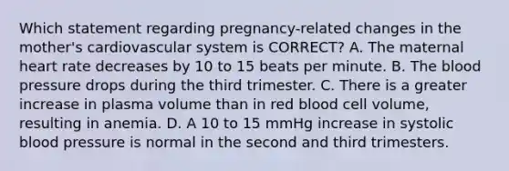 Which statement regarding​ pregnancy-related changes in the​ mother's cardiovascular system is​ CORRECT? A. The maternal heart rate decreases by 10 to 15 beats per minute. B. The blood pressure drops during the third trimester. C. There is a greater increase in plasma volume than in red blood cell​ volume, resulting in anemia. D. A 10 to 15 mmHg increase in systolic blood pressure is normal in the second and third trimesters.