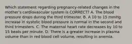 Which statement regarding​ pregnancy-related changes in the​ mother's cardiovascular system is​ CORRECT? A. The blood pressure drops during the third trimester. B. A 10 to 15 mmHg increase in systolic blood pressure is normal in the second and third trimesters. C. The maternal heart rate decreases by 10 to 15 beats per minute. D. There is a greater increase in plasma volume than in red blood cell​ volume, resulting in anemia.