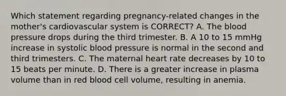 Which statement regarding​ pregnancy-related changes in the​ mother's cardiovascular system is​ CORRECT? A. The blood pressure drops during the third trimester. B. A 10 to 15 mmHg increase in systolic blood pressure is normal in the second and third trimesters. C. The maternal heart rate decreases by 10 to 15 beats per minute. D. There is a greater increase in plasma volume than in red blood cell​ volume, resulting in anemia.