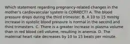 Which statement regarding​ pregnancy-related changes in the​ mother's cardiovascular system is​ CORRECT? A. The blood pressure drops during the third trimester. B. A 10 to 15 mmHg increase in systolic blood pressure is normal in the second and third trimesters. C. There is a greater increase in plasma volume than in red blood cell​ volume, resulting in anemia. D. The maternal heart rate decreases by 10 to 15 beats per minute.