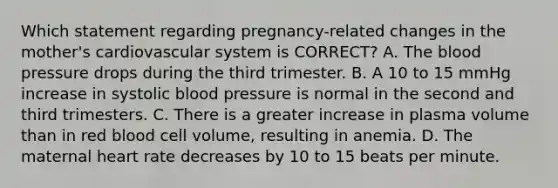 Which statement regarding​ pregnancy-related changes in the​ mother's cardiovascular system is​ CORRECT? A. The blood pressure drops during the third trimester. B. A 10 to 15 mmHg increase in systolic blood pressure is normal in the second and third trimesters. C. There is a greater increase in plasma volume than in red blood cell​ volume, resulting in anemia. D. The maternal heart rate decreases by 10 to 15 beats per minute.