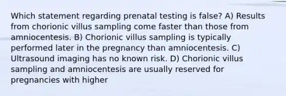 Which statement regarding prenatal testing is false? A) Results from chorionic villus sampling come faster than those from amniocentesis. B) Chorionic villus sampling is typically performed later in the pregnancy than amniocentesis. C) Ultrasound imaging has no known risk. D) Chorionic villus sampling and amniocentesis are usually reserved for pregnancies with higher