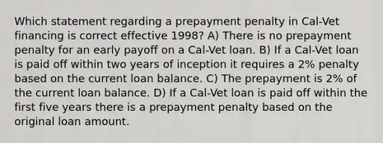 Which statement regarding a prepayment penalty in Cal-Vet financing is correct effective 1998? A) There is no prepayment penalty for an early payoff on a Cal-Vet loan. B) If a Cal-Vet loan is paid off within two years of inception it requires a 2% penalty based on the current loan balance. C) The prepayment is 2% of the current loan balance. D) If a Cal-Vet loan is paid off within the first five years there is a prepayment penalty based on the original loan amount.