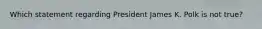 Which statement regarding President James K. Polk is not true?