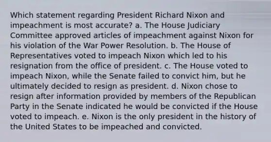 Which statement regarding President Richard Nixon and impeachment is most accurate? a. The House Judiciary Committee approved articles of impeachment against Nixon for his violation of the War Power Resolution. b. The House of Representatives voted to impeach Nixon which led to his resignation from the office of president. c. The House voted to impeach Nixon, while the Senate failed to convict him, but he ultimately decided to resign as president. d. Nixon chose to resign after information provided by members of the Republican Party in the Senate indicated he would be convicted if the House voted to impeach. e. Nixon is the only president in the history of the United States to be impeached and convicted.