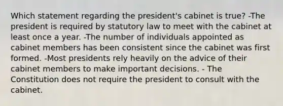 Which statement regarding the president's cabinet is true? -The president is required by statutory law to meet with the cabinet at least once a year. -The number of individuals appointed as cabinet members has been consistent since the cabinet was first formed. -Most presidents rely heavily on the advice of their cabinet members to make important decisions. - The Constitution does not require the president to consult with the cabinet.