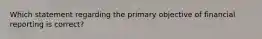 Which statement regarding the primary objective of financial reporting is​ correct?