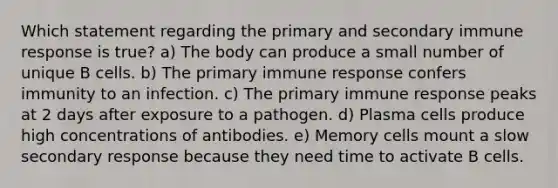 Which statement regarding the primary and secondary immune response is true? a) The body can produce a small number of unique B cells. b) The primary immune response confers immunity to an infection. c) The primary immune response peaks at 2 days after exposure to a pathogen. d) Plasma cells produce high concentrations of antibodies. e) Memory cells mount a slow secondary response because they need time to activate B cells.