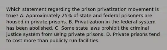 Which statement regarding the prison privatization movement is true? A. Approximately 25% of state and federal prisoners are housed in private prisons. B. Privatization in the federal system has been abolished. C. Some state laws prohibit the criminal justice system from using private prisons. D. Private prisons tend to cost more than publicly run facilities.