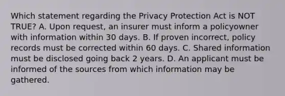 Which statement regarding the Privacy Protection Act is NOT TRUE? A. Upon request, an insurer must inform a policyowner with information within 30 days. B. If proven incorrect, policy records must be corrected within 60 days. C. Shared information must be disclosed going back 2 years. D. An applicant must be informed of the sources from which information may be gathered.