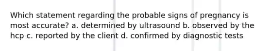 Which statement regarding the probable signs of pregnancy is most accurate? a. determined by ultrasound b. observed by the hcp c. reported by the client d. confirmed by diagnostic tests