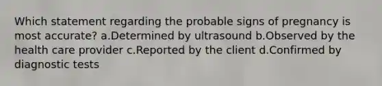 Which statement regarding the probable signs of pregnancy is most accurate? a.Determined by ultrasound b.Observed by the health care provider c.Reported by the client d.Confirmed by diagnostic tests