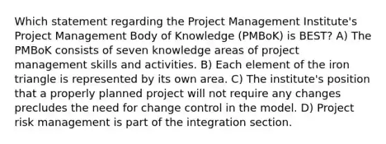 Which statement regarding the Project Management Institute's Project Management Body of Knowledge (PMBoK) is BEST? A) The PMBoK consists of seven knowledge areas of project management skills and activities. B) Each element of the iron triangle is represented by its own area. C) The institute's position that a properly planned project will not require any changes precludes the need for change control in the model. D) Project risk management is part of the integration section.