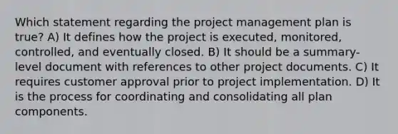 Which statement regarding the project management plan is true? A) It defines how the project is executed, monitored, controlled, and eventually closed. B) It should be a summary-level document with references to other project documents. C) It requires customer approval prior to project implementation. D) It is the process for coordinating and consolidating all plan components.