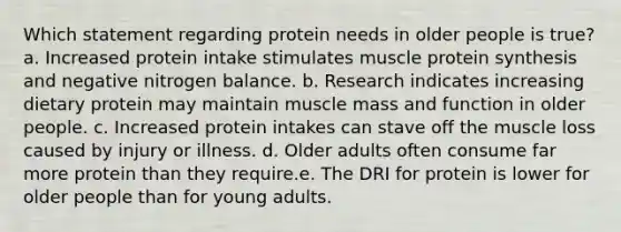 Which statement regarding protein needs in older people is true? a. Increased protein intake stimulates muscle protein synthesis and negative nitrogen balance. b. Research indicates increasing dietary protein may maintain muscle mass and function in older people. c. Increased protein intakes can stave off the muscle loss caused by injury or illness. d. Older adults often consume far more protein than they require.e. The DRI for protein is lower for older people than for young adults.