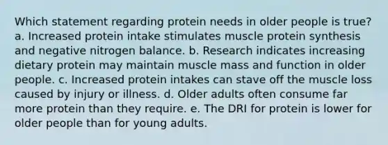 Which statement regarding protein needs in older people is true? a. Increased protein intake stimulates muscle protein synthesis and negative nitrogen balance. b. Research indicates increasing dietary protein may maintain muscle mass and function in older people. c. Increased protein intakes can stave off the muscle loss caused by injury or illness. d. Older adults often consume far more protein than they require. e. The DRI for protein is lower for older people than for young adults.