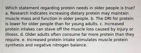 Which statement regarding protein needs in older people is true? a. Research indicates increasing dietary protein may maintain muscle mass and function in older people. b. The DRI for protein is lower for older people than for young adults. c. Increased protein intakes can stave off the muscle loss caused by injury or illness. d. Older adults often consume far more protein than they require. e. Increased protein intake stimulates muscle protein synthesis and negative nitrogen balance.