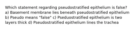 Which statement regarding pseudostratified epithelium is false? a) Basement membrane lies beneath pseudostratified epithelium b) Pseudo means "false" c) Pseduostratified epithelium is two layers thick d) Pseudostratified epithelium lines the trachea