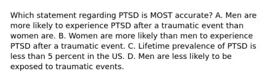 Which statement regarding PTSD is MOST accurate? A. Men are more likely to experience PTSD after a traumatic event than women are. B. Women are more likely than men to experience PTSD after a traumatic event. C. Lifetime prevalence of PTSD is less than 5 percent in the US. D. Men are less likely to be exposed to traumatic events.