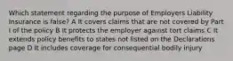 Which statement regarding the purpose of Employers Liability Insurance is false? A It covers claims that are not covered by Part I of the policy B It protects the employer against tort claims C It extends policy benefits to states not listed on the Declarations page D It includes coverage for consequential bodily injury