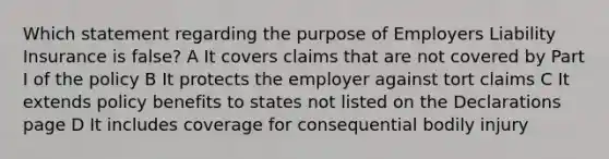 Which statement regarding the purpose of Employers Liability Insurance is false? A It covers claims that are not covered by Part I of the policy B It protects the employer against tort claims C It extends policy benefits to states not listed on the Declarations page D It includes coverage for consequential bodily injury