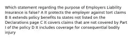 Which statement regarding the purpose of Employers Liability Insurance is false? A It protects the employer against tort claims B It extends policy benefits to states not listed on the Declarations page C It covers claims that are not covered by Part I of the policy D It includes coverage for consequential bodily injury