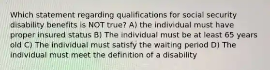 Which statement regarding qualifications for social security disability benefits is NOT true? A) the individual must have proper insured status B) The individual must be at least 65 years old C) The individual must satisfy the waiting period D) The individual must meet the definition of a disability