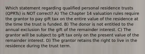 Which statement regarding qualified personal residence trusts (QPRTs) is NOT correct? A) The Chapter 14 valuation rules require the grantor to pay gift tax on the entire value of the residence at the time the trust is funded. B) The donor is not entitled to the annual exclusion for the gift of the remainder interest. C) The grantor will be subject to gift tax only on the present value of the remainder interest. D) The grantor retains the right to live in the residence during the trust term.