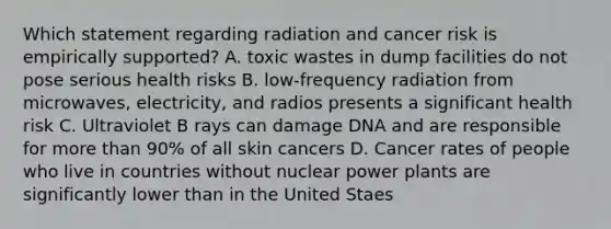 Which statement regarding radiation and cancer risk is empirically supported? A. toxic wastes in dump facilities do not pose serious health risks B. low-frequency radiation from microwaves, electricity, and radios presents a significant health risk C. Ultraviolet B rays can damage DNA and are responsible for more than 90% of all skin cancers D. Cancer rates of people who live in countries without nuclear power plants are significantly lower than in the United Staes