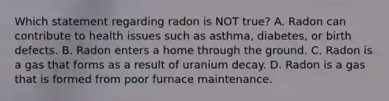 Which statement regarding radon is NOT true? A. Radon can contribute to health issues such as asthma, diabetes, or birth defects. B. Radon enters a home through the ground. C. Radon is a gas that forms as a result of uranium decay. D. Radon is a gas that is formed from poor furnace maintenance.