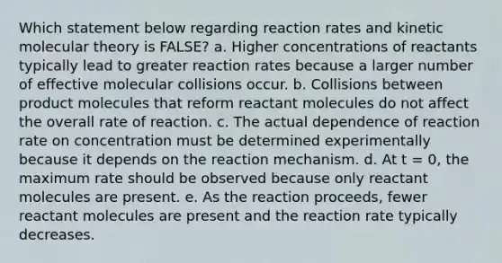 Which statement below regarding reaction rates and kinetic molecular theory is FALSE? a. Higher concentrations of reactants typically lead to greater reaction rates because a larger number of effective molecular collisions occur. b. Collisions between product molecules that reform reactant molecules do not affect the overall rate of reaction. c. The actual dependence of reaction rate on concentration must be determined experimentally because it depends on the reaction mechanism. d. At t = 0, the maximum rate should be observed because only reactant molecules are present. e. As the reaction proceeds, fewer reactant molecules are present and the reaction rate typically decreases.