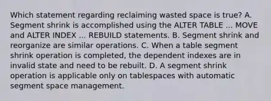 Which statement regarding reclaiming wasted space is true? A. Segment shrink is accomplished using the ALTER TABLE ... MOVE and ALTER INDEX ... REBUILD statements. B. Segment shrink and reorganize are similar operations. C. When a table segment shrink operation is completed, the dependent indexes are in invalid state and need to be rebuilt. D. A segment shrink operation is applicable only on tablespaces with automatic segment space management.