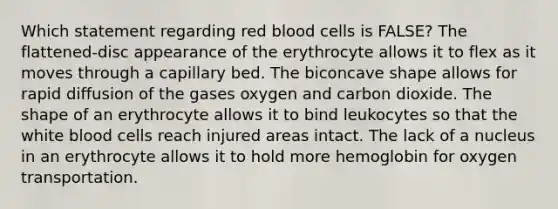 Which statement regarding red blood cells is FALSE? The flattened-disc appearance of the erythrocyte allows it to flex as it moves through a capillary bed. The biconcave shape allows for rapid diffusion of the gases oxygen and carbon dioxide. The shape of an erythrocyte allows it to bind leukocytes so that the white blood cells reach injured areas intact. The lack of a nucleus in an erythrocyte allows it to hold more hemoglobin for oxygen transportation.