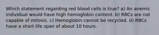 Which statement regarding red blood cells is true? a) An anemic individual would have high hemoglobin content. b) RBCs are not capable of mitosis. c) Hemoglobin cannot be recycled. d) RBCs have a short life span of about 10 hours.