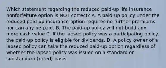 Which statement regarding the reduced paid-up life insurance nonforfeiture option is NOT correct? A. A paid-up policy under the reduced paid-up insurance option requires no further premiums nor can any be paid. B. The paid-up policy will not build any more cash value C. If the lapsed policy was a participating policy, the paid-up policy is eligible for dividends. D. A policy owner of a lapsed policy can take the reduced paid-up option regardless of whether the lapsed policy was issued on a standard or substandard (rated) basis