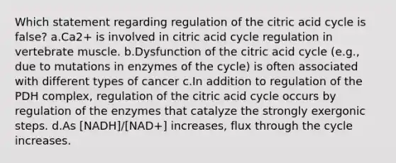 Which statement regarding regulation of the citric acid cycle is false? a.Ca2+ is involved in citric acid cycle regulation in vertebrate muscle. b.Dysfunction of the citric acid cycle (e.g., due to mutations in enzymes of the cycle) is often associated with different types of cancer c.In addition to regulation of the PDH complex, regulation of the citric acid cycle occurs by regulation of the enzymes that catalyze the strongly exergonic steps. d.As [NADH]/[NAD+] increases, flux through the cycle increases.