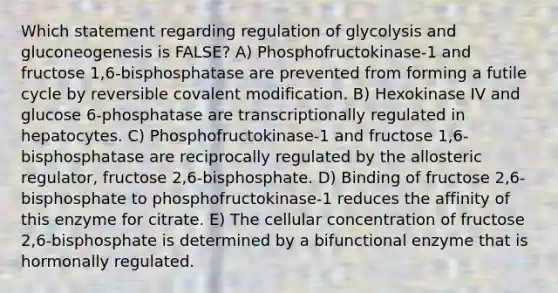 Which statement regarding regulation of glycolysis and gluconeogenesis is FALSE? A) Phosphofructokinase-1 and fructose 1,6-bisphosphatase are prevented from forming a futile cycle by reversible covalent modification. B) Hexokinase IV and glucose 6-phosphatase are transcriptionally regulated in hepatocytes. C) Phosphofructokinase-1 and fructose 1,6-bisphosphatase are reciprocally regulated by the allosteric regulator, fructose 2,6-bisphosphate. D) Binding of fructose 2,6-bisphosphate to phosphofructokinase-1 reduces the affinity of this enzyme for citrate. E) The cellular concentration of fructose 2,6-bisphosphate is determined by a bifunctional enzyme that is hormonally regulated.