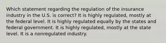 Which statement regarding the regulation of the insurance industry in the U.S. is correct? It is highly regulated, mostly at the federal level. It is highly regulated equally by the states and federal government. It is highly regulated, mostly at the state level. It is a nonregulated industry.