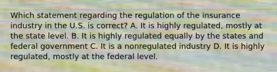 Which statement regarding the regulation of the insurance industry in the U.S. is correct? A. It is highly regulated, mostly at the state level. B. It is highly regulated equally by the states and federal government C. It is a nonregulated industry D. It is highly regulated, mostly at the federal level.