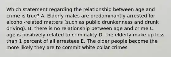 Which statement regarding the relationship between age and crime is true? A. Elderly males are predominantly arrested for alcohol-related matters (such as public drunkenness and drunk driving). B. there is no relationship between age and crime C. age is positively related to criminality D. the elderly make up less than 1 percent of all arrestees E. The older people become the more likely they are to commit white collar crimes