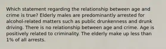 Which statement regarding the relationship between age and crime is true? Elderly males are predominantly arrested for alcohol-related matters such as public drunkenness and drunk driving. There is no relationship between age and crime. Age is positively related to criminality. The elderly make up less than 1% of all arrests.