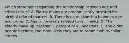 Which statement regarding the relationship between age and crime is true? A. Elderly males are predominantly arrested for alcohol-related matters. B. There is no relationship between age and crime. C. Age is positively related to criminality. D. The elderly make up less than 1 percent of all arrestees. E. The older people become, the more likely they are to commit white-collar crimes.