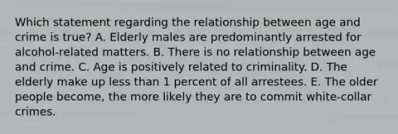 Which statement regarding the relationship between age and crime is true? A. Elderly males are predominantly arrested for alcohol-related matters. B. There is no relationship between age and crime. C. Age is positively related to criminality. D. The elderly make up less than 1 percent of all arrestees. E. The older people become, the more likely they are to commit white-collar crimes.