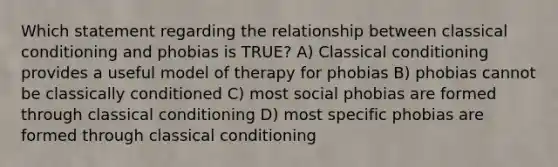 Which statement regarding the relationship between classical conditioning and phobias is TRUE? A) Classical conditioning provides a useful model of therapy for phobias B) phobias cannot be classically conditioned C) most social phobias are formed through classical conditioning D) most specific phobias are formed through classical conditioning